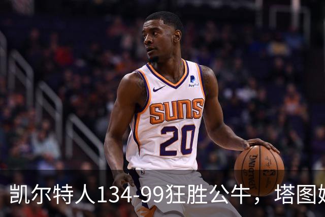 凯尔特人134-99狂胜公牛，塔图姆23+7+6，普里查德28分