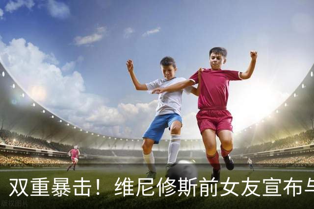 双重暴击！维尼修斯前女友宣布与前夫复合，刚和维尼修斯分手2周