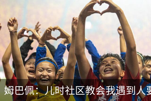 姆巴佩：儿时社区教会我遇到人要逐一握手，而不是只握熟人手