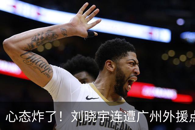 心态炸了！刘晓宇连遭广州外援点名单打+不满吹罚手动点赞裁判
