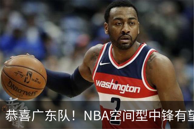 恭喜广东队！NBA空间型中锋有望加盟，亚帅为他裁掉阿祖？