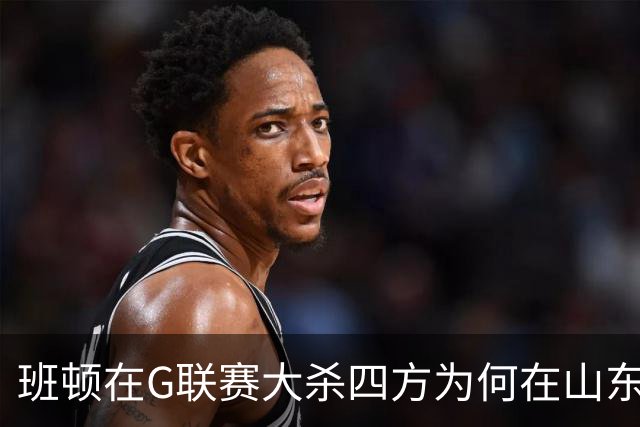 班顿在G联赛大杀四方为何在山东站不住脚？CBA水平高于发展联盟？