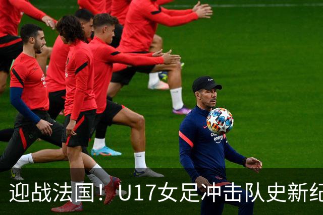 迎战法国！U17女足冲击队史新纪录，马晓旭迎来关键大考