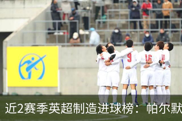 近2赛季英超制造进球榜：帕尔默44球第1