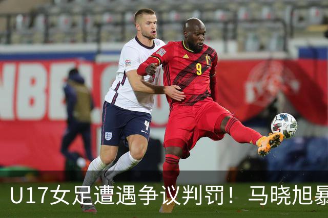 U17女足遭遇争议判罚！马晓旭暴怒，点球被取消，主裁2次改判